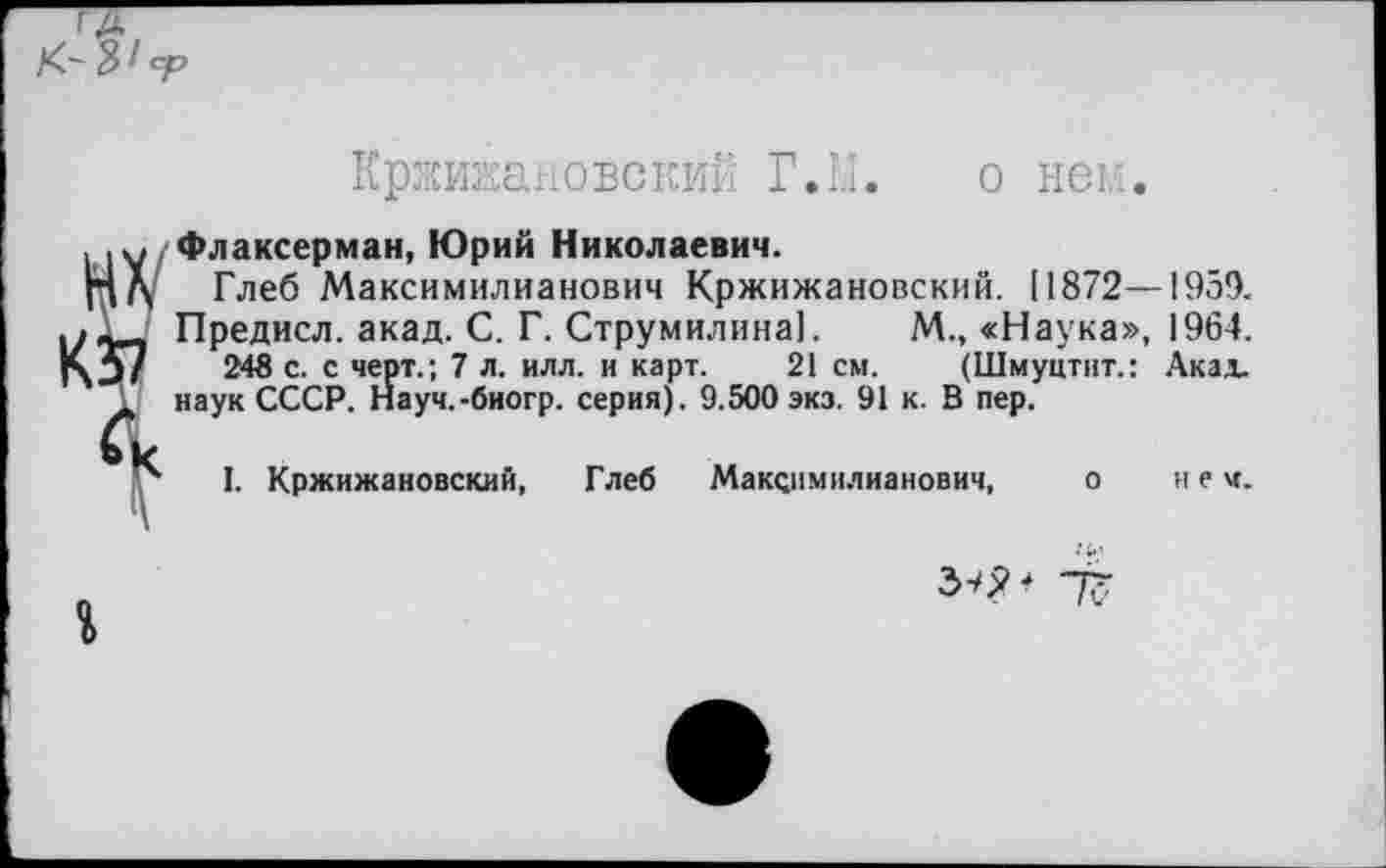 ﻿Кржижановский Г. 1.1. о нем.
Флаксерман, Юрий Николаевич.
Глеб Максимилианович Кржижановский. [1872—1959.
Предисл. акад. С. Г. Струмилина!. М., «Наука», 1964.
248 с. с черт.; 7 л. илл. и карт. 21 см. (Шмуцтит.: Акал, наук СССР. Науч.-биогр. серия). 9.500 экз. 91 к. В пер.
I. Кржижановский, Глеб Максимилианович, о нем.